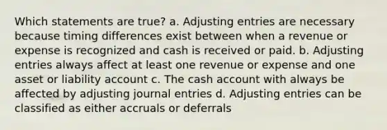 Which statements are true? a. Adjusting entries are necessary because timing differences exist between when a revenue or expense is recognized and cash is received or paid. b. Adjusting entries always affect at least one revenue or expense and one asset or liability account c. The cash account with always be affected by adjusting journal entries d. Adjusting entries can be classified as either accruals or deferrals