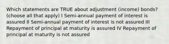 Which statements are TRUE about adjustment (income) bonds? (choose all that apply) I Semi-annual payment of interest is assured II Semi-annual payment of interest is not assured III Repayment of principal at maturity is assured IV Repayment of principal at maturity is not assured