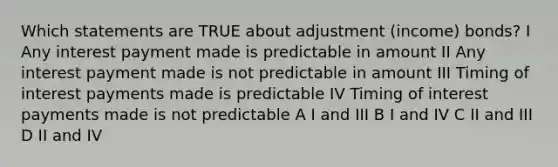 Which statements are TRUE about adjustment (income) bonds? I Any interest payment made is predictable in amount II Any interest payment made is not predictable in amount III Timing of interest payments made is predictable IV Timing of interest payments made is not predictable A I and III B I and IV C II and III D II and IV