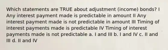 Which statements are TRUE about adjustment (income) bonds? I Any interest payment made is predictable in amount II Any interest payment made is not predictable in amount III Timing of interest payments made is predictable IV Timing of interest payments made is not predictable a. I and III b. I and IV c. II and III d. II and IV