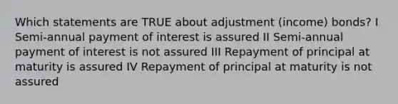 Which statements are TRUE about adjustment (income) bonds? I Semi-annual payment of interest is assured II Semi-annual payment of interest is not assured III Repayment of principal at maturity is assured IV Repayment of principal at maturity is not assured