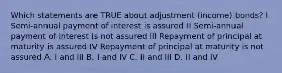 Which statements are TRUE about adjustment (income) bonds? I Semi-annual payment of interest is assured II Semi-annual payment of interest is not assured III Repayment of principal at maturity is assured IV Repayment of principal at maturity is not assured A. I and III B. I and IV C. II and III D. II and IV