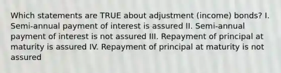 Which statements are TRUE about adjustment (income) bonds? I. Semi-annual payment of interest is assured II. Semi-annual payment of interest is not assured III. Repayment of principal at maturity is assured IV. Repayment of principal at maturity is not assured