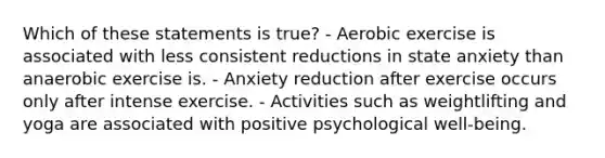 Which of these statements is true? - Aerobic exercise is associated with less consistent reductions in state anxiety than anaerobic exercise is. - Anxiety reduction after exercise occurs only after intense exercise. - Activities such as weightlifting and yoga are associated with positive psychological well-being.