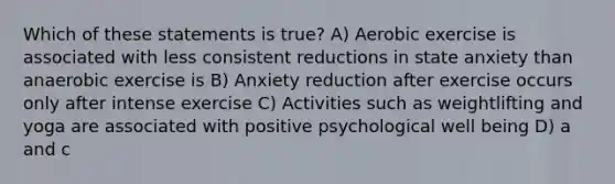 Which of these statements is true? A) Aerobic exercise is associated with less consistent reductions in state anxiety than anaerobic exercise is B) Anxiety reduction after exercise occurs only after intense exercise C) Activities such as weightlifting and yoga are associated with positive psychological well being D) a and c