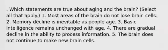 . Which statements are true about aging and the brain? (Select all that apply.) 1. Most areas of the brain do not lose brain cells. 2. Memory decline is inevitable as people age. 3. Basic intelligence remains unchanged with age. 4. There are gradual decline in the ability to process information. 5. The brain does not continue to make new brain cells.