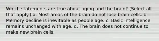 Which statements are true about aging and the brain? (Select all that apply.) a. Most areas of the brain do not lose brain cells. b. Memory decline is inevitable as people age. c. Basic intelligence remains unchanged with age. d. The brain does not continue to make new brain cells.