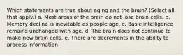 Which statements are true about aging and the brain? (Select all that apply.) a. Most areas of the brain do not lose brain cells. b. Memory decline is inevitable as people age. c. Basic intelligence remains unchanged with age. d. The brain does not continue to make new brain cells. e. There are decrements in the ability to process information