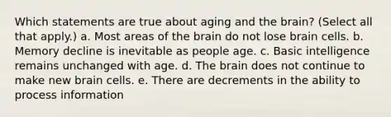 Which statements are true about aging and the brain? (Select all that apply.) a. Most areas of the brain do not lose brain cells. b. Memory decline is inevitable as people age. c. Basic intelligence remains unchanged with age. d. The brain does not continue to make new brain cells. e. There are decrements in the ability to process information