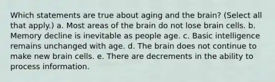 Which statements are true about aging and the brain? (Select all that apply.) a. Most areas of the brain do not lose brain cells. b. Memory decline is inevitable as people age. c. Basic intelligence remains unchanged with age. d. The brain does not continue to make new brain cells. e. There are decrements in the ability to process information.