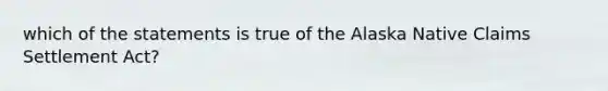 which of the statements is true of the Alaska Native Claims Settlement Act?