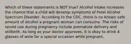 Which of these statements is NOT true? Alcohol intake increases the chance that a child will develop symptoms of Fetal Alcohol Spectrum Disorder. According to the CDC, there is no known safe amount of alcohol a pregnant woman can consume. The risks of opioid use during pregnancy include premature delivery and stillbirth. As long as your doctor approves, it is okay to drink 4 glasses of wine for a special occasion while pregnant.