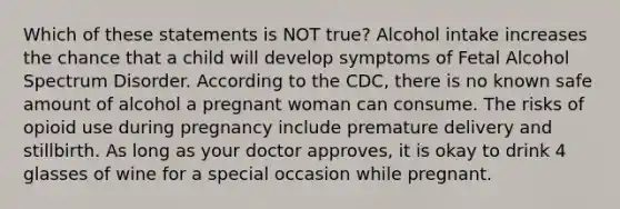 Which of these statements is NOT true? Alcohol intake increases the chance that a child will develop symptoms of Fetal Alcohol Spectrum Disorder. According to the CDC, there is no known safe amount of alcohol a pregnant woman can consume. The risks of opioid use during pregnancy include premature delivery and stillbirth. As long as your doctor approves, it is okay to drink 4 glasses of wine for a special occasion while pregnant.