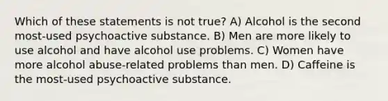 Which of these statements is not true? A) Alcohol is the second most-used psychoactive substance. B) Men are more likely to use alcohol and have alcohol use problems. C) Women have more alcohol abuse-related problems than men. D) Caffeine is the most-used psychoactive substance.