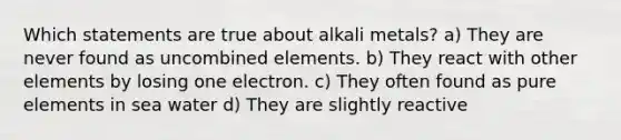 Which statements are true about alkali metals? a) They are never found as uncombined elements. b) They react with other elements by losing one electron. c) They often found as pure elements in sea water d) They are slightly reactive