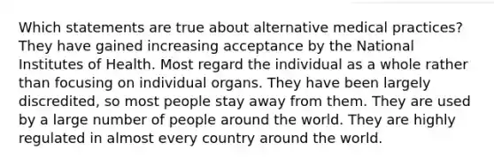 Which statements are true about alternative medical practices? They have gained increasing acceptance by the National Institutes of Health. Most regard the individual as a whole rather than focusing on individual organs. They have been largely discredited, so most people stay away from them. They are used by a large number of people around the world. They are highly regulated in almost every country around the world.