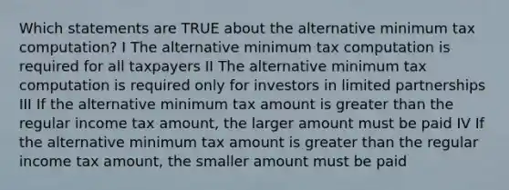 Which statements are TRUE about the alternative minimum tax computation? I The alternative minimum tax computation is required for all taxpayers II The alternative minimum tax computation is required only for investors in limited partnerships III If the alternative minimum tax amount is <a href='https://www.questionai.com/knowledge/ktgHnBD4o3-greater-than' class='anchor-knowledge'>greater than</a> the regular income tax amount, the larger amount must be paid IV If the alternative minimum tax amount is greater than the regular income tax amount, the smaller amount must be paid