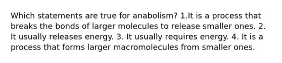 Which statements are true for anabolism? 1.It is a process that breaks the bonds of larger molecules to release smaller ones. 2. It usually releases energy. 3. It usually requires energy. 4. It is a process that forms larger macromolecules from smaller ones.