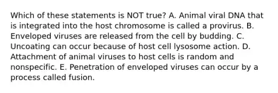 Which of these statements is NOT true? A. Animal viral DNA that is integrated into the host chromosome is called a provirus. B. Enveloped viruses are released from the cell by budding. C. Uncoating can occur because of host cell lysosome action. D. Attachment of animal viruses to host cells is random and nonspecific. E. Penetration of enveloped viruses can occur by a process called fusion.