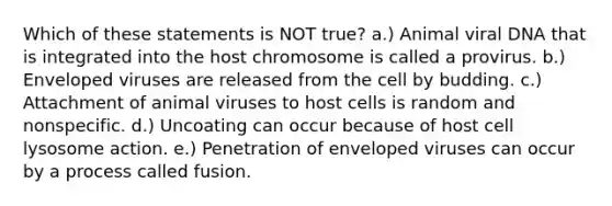 Which of these statements is NOT true? a.) Animal viral DNA that is integrated into the host chromosome is called a provirus. b.) Enveloped viruses are released from the cell by budding. c.) Attachment of animal viruses to host cells is random and nonspecific. d.) Uncoating can occur because of host cell lysosome action. e.) Penetration of enveloped viruses can occur by a process called fusion.