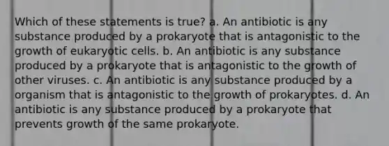 Which of these statements is true? a. An antibiotic is any substance produced by a prokaryote that is antagonistic to the growth of <a href='https://www.questionai.com/knowledge/kb526cpm6R-eukaryotic-cells' class='anchor-knowledge'>eukaryotic cells</a>. b. An antibiotic is any substance produced by a prokaryote that is antagonistic to the growth of other viruses. c. An antibiotic is any substance produced by a organism that is antagonistic to the growth of prokaryotes. d. An antibiotic is any substance produced by a prokaryote that prevents growth of the same prokaryote.