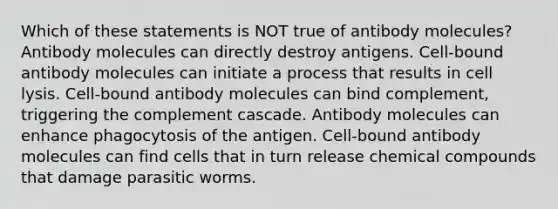 Which of these statements is NOT true of antibody molecules? Antibody molecules can directly destroy antigens. Cell-bound antibody molecules can initiate a process that results in cell lysis. Cell-bound antibody molecules can bind complement, triggering the complement cascade. Antibody molecules can enhance phagocytosis of the antigen. Cell-bound antibody molecules can find cells that in turn release chemical compounds that damage parasitic worms.