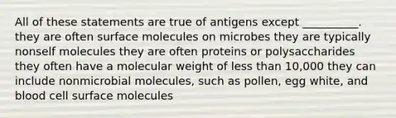 All of these statements are true of antigens except __________. they are often surface molecules on microbes they are typically nonself molecules they are often proteins or polysaccharides they often have a molecular weight of less than 10,000 they can include nonmicrobial molecules, such as pollen, egg white, and blood cell surface molecules