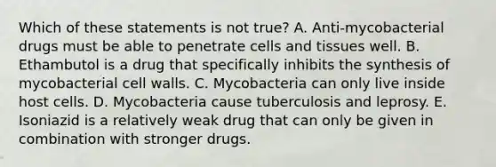 Which of these statements is not true? A. Anti-mycobacterial drugs must be able to penetrate cells and tissues well. B. Ethambutol is a drug that specifically inhibits the synthesis of mycobacterial cell walls. C. Mycobacteria can only live inside host cells. D. Mycobacteria cause tuberculosis and leprosy. E. Isoniazid is a relatively weak drug that can only be given in combination with stronger drugs.