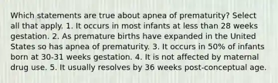 Which statements are true about apnea of prematurity? Select all that apply. 1. It occurs in most infants at less than 28 weeks gestation. 2. As premature births have expanded in the United States so has apnea of prematurity. 3. It occurs in 50% of infants born at 30-31 weeks gestation. 4. It is not affected by maternal drug use. 5. It usually resolves by 36 weeks post-conceptual age.