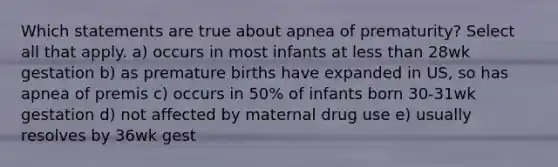 Which statements are true about apnea of prematurity? Select all that apply. a) occurs in most infants at less than 28wk gestation b) as premature births have expanded in US, so has apnea of premis c) occurs in 50% of infants born 30-31wk gestation d) not affected by maternal drug use e) usually resolves by 36wk gest