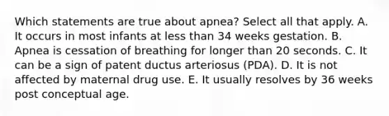 Which statements are true about apnea? Select all that apply. A. It occurs in most infants at less than 34 weeks gestation. B. Apnea is cessation of breathing for longer than 20 seconds. C. It can be a sign of patent ductus arteriosus (PDA). D. It is not affected by maternal drug use. E. It usually resolves by 36 weeks post conceptual age.