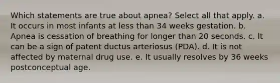 Which statements are true about apnea? Select all that apply. a. It occurs in most infants at less than 34 weeks gestation. b. Apnea is cessation of breathing for longer than 20 seconds. c. It can be a sign of patent ductus arteriosus (PDA). d. It is not affected by maternal drug use. e. It usually resolves by 36 weeks postconceptual age.