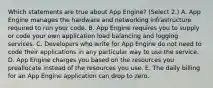 Which statements are true about App Engine? (Select 2.) A. App Engine manages the hardware and networking infrastructure required to run your code. B. App Engine requires you to supply or code your own application load balancing and logging services. C. Developers who write for App Engine do not need to code their applications in any particular way to use the service. D. App Engine charges you based on the resources you preallocate instead of the resources you use. E. The daily billing for an App Engine application can drop to zero.