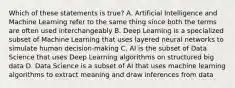 Which of these statements is true? A. Artificial Intelligence and Machine Learning refer to the same thing since both the terms are often used interchangeably B. Deep Learning is a specialized subset of Machine Learning that uses layered neural networks to simulate human decision-making C. AI is the subset of Data Science that uses Deep Learning algorithms on structured big data D. Data Science is a subset of AI that uses machine learning algorithms to extract meaning and draw inferences from data