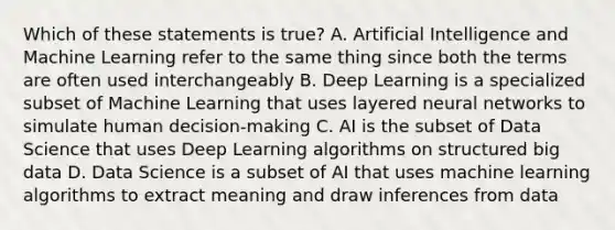 Which of these statements is true? A. Artificial Intelligence and Machine Learning refer to the same thing since both the terms are often used interchangeably B. Deep Learning is a specialized subset of Machine Learning that uses layered neural networks to simulate human decision-making C. AI is the subset of Data Science that uses Deep Learning algorithms on structured big data D. Data Science is a subset of AI that uses machine learning algorithms to extract meaning and draw inferences from data