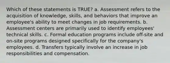 Which of these statements is TRUE? a. Assessment refers to the acquisition of knowledge, skills, and behaviors that improve an employee's ability to meet changes in job requirements. b. Assessment centers are primarily used to identify employees' technical skills. c. Formal education programs include off-site and on-site programs designed specifically for the company's employees. d. Transfers typically involve an increase in job responsibilities and compensation.