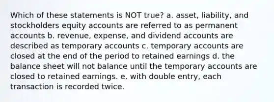 Which of these statements is NOT true? a. asset, liability, and stockholders equity accounts are referred to as permanent accounts b. revenue, expense, and dividend accounts are described as temporary accounts c. temporary accounts are closed at the end of the period to retained earnings d. the balance sheet will not balance until the temporary accounts are closed to retained earnings. e. with double entry, each transaction is recorded twice.