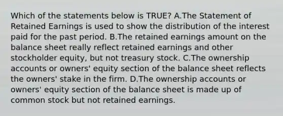 Which of the statements below is​ TRUE? A.The Statement of Retained Earnings is used to show the distribution of the interest paid for the past period. B.The retained earnings amount on the balance sheet really reflect retained earnings and other stockholder​ equity, but not treasury stock. C.The ownership accounts or​ owners' equity section of the balance sheet reflects the​ owners' stake in the firm. D.The ownership accounts or​ owners' equity section of the balance sheet is made up of common stock but not retained earnings.