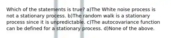 Which of the statements is true? a)The White noise process is not a stationary process. b)The random walk is a stationary process since it is unpredictable. c)The autocovariance function can be defined for a stationary process. d)None of the above.