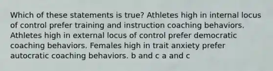 Which of these statements is true? Athletes high in internal locus of control prefer training and instruction coaching behaviors. Athletes high in external locus of control prefer democratic coaching behaviors. Females high in trait anxiety prefer autocratic coaching behaviors. b and c a and c