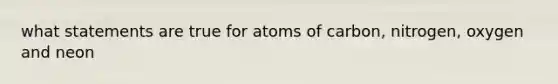 what statements are true for atoms of carbon, nitrogen, oxygen and neon