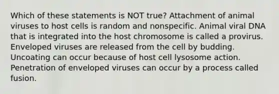 Which of these statements is NOT true? Attachment of animal viruses to host cells is random and nonspecific. Animal viral DNA that is integrated into the host chromosome is called a provirus. Enveloped viruses are released from the cell by budding. Uncoating can occur because of host cell lysosome action. Penetration of enveloped viruses can occur by a process called fusion.