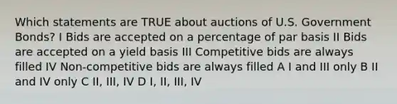 Which statements are TRUE about auctions of U.S. Government Bonds? I Bids are accepted on a percentage of par basis II Bids are accepted on a yield basis III Competitive bids are always filled IV Non-competitive bids are always filled A I and III only B II and IV only C II, III, IV D I, II, III, IV