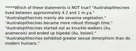 *****Which of these statements is NOT true? "Australopithecines lived between approximately 4.2 and 1 m.y.a." "Australopithecines mainly ate savanna vegetation." "Australopithecines became more robust through time." "Australopithecines started out as knuckle-walkers (Au. anamensis) and ended up bipedal (Au. boisei)." "Australopithecines exhibited greater sexual dimorphism than do modern humans."