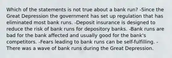 Which of the statements is not true about a bank run? -Since the Great Depression the government has set up regulation that has eliminated most bank runs. -Deposit insurance is designed to reduce the risk of bank runs for depository banks. -Bank runs are bad for the bank affected and usually good for the bank's competitors. -Fears leading to bank runs can be self-fulfilling. -There was a wave of bank runs during the Great Depression.