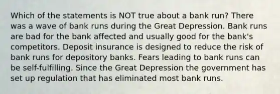 Which of the statements is NOT true about a bank run? There was a wave of bank runs during the Great Depression. Bank runs are bad for the bank affected and usually good for the bank's competitors. Deposit insurance is designed to reduce the risk of bank runs for depository banks. Fears leading to bank runs can be self-fulfilling. Since the Great Depression the government has set up regulation that has eliminated most bank runs.