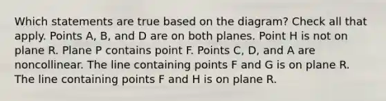 Which statements are true based on the diagram? Check all that apply. Points A, B, and D are on both planes. Point H is not on plane R. Plane P contains point F. Points C, D, and A are noncollinear. The line containing points F and G is on plane R. The line containing points F and H is on plane R.