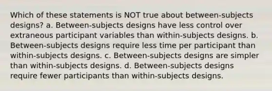 Which of these statements is NOT true about between-subjects designs? a. Between-subjects designs have less control over extraneous participant variables than within-subjects designs. b. Between-subjects designs require less time per participant than within-subjects designs. c. Between-subjects designs are simpler than within-subjects designs. d. Between-subjects designs require fewer participants than within-subjects designs.