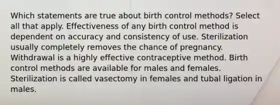 Which statements are true about birth control methods? Select all that apply. Effectiveness of any birth control method is dependent on accuracy and consistency of use. Sterilization usually completely removes the chance of pregnancy. Withdrawal is a highly effective contraceptive method. Birth control methods are available for males and females. Sterilization is called vasectomy in females and tubal ligation in males.