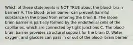 Which of these statements is NOT TRUE about the blood- brain barrier? A. The blood- brain barrier can prevent harmful substance in the blood from entering the brain B. The blood- brain barrier is partially formed by the endothelial cells of the capillaries, which are connected by tight junctions C. The blood- brain barrier provides structural support for the brain D. Water, oxygen, and glucose can pass in or out of the blood- brain barrier